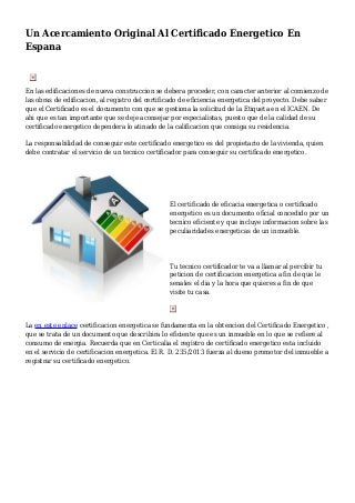 Un Acercamiento Original Al Certificado Energetico En
Espana
En las edificaciones de nueva construccion se debera proceder, con caracter anterior al comienzo de
las obras de edificacion, al registro del certificado de eficiencia energetica del proyecto. Debe saber
que el Certificado es el documento con que se gestiona la solicitud de la Etiqueta en el ICAEN. De
ahi que es tan importante que se deje aconsejar por especialistas, puesto que de la calidad de su
certificado energetico dependera lo atinado de la calificacion que consiga su residencia.
La responsabilidad de conseguir este certificado energetico es del propietario de la vivienda, quien
debe contratar el servicio de un tecnico certificador para conseguir su certificado energetico.
El certificado de eficacia energetica o certificado
energetico es un documento oficial concedido por un
tecnico eficiente y que incluye informacion sobre las
peculiaridades energeticas de un inmueble.
Tu tecnico certificador te va a llamar al percibir tu
peticion de certificacion energetica a fin de que le
senales el dia y la hora que quieres a fin de que
visite tu casa.
La en este enlace certificacion energetica se fundamenta en la obtencion del Certificado Energetico ,
que se trata de un documento que describira lo eficiente que es un inmueble en lo que se refiere al
consumo de energia. Recuerda que en Certicalia el registro de certificado energetico esta incluido
en el servicio de certificacion energetica. El R. D. 235/2013 fuerza al dueno promotor del inmueble a
registrar su certificado energetico.
 