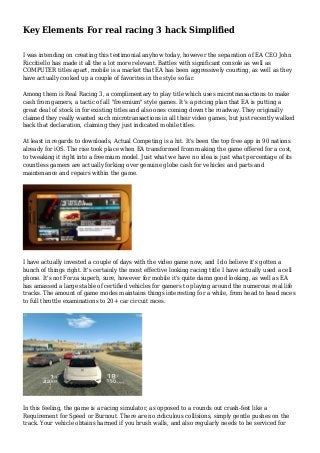 Key Elements For real racing 3 hack Simplified
I was intending on creating this testimonial anyhow today, however the separation of EA CEO John
Riccitiello has made it all the a lot more relevant. Battles with significant console as well as
COMPUTER titles apart, mobile is a market that EA has been aggressively courting, as well as they
have actually cooked up a couple of favorites in the style so far.
Among them is Real Racing 3, a complimentary to play title which uses microtransactions to make
cash from gamers, a tactic of all "freemium" style games. It's a pricing plan that EA is putting a
great deal of stock in for existing titles and also ones coming down the roadway. They originally
claimed they really wanted such microtransactions in all their video games, but just recently walked
back that declaration, claiming they just indicated mobile titles.
At least in regards to downloads, Actual Competing is a hit. It's been the top free app in 90 nations
already for iOS. The rise took place when EA transformed from making the game offered for a cost,
to tweaking it right into a freemium model. Just what we have no idea is just what percentage of its
countless gamers are actually forking over genuine globe cash for vehicles and parts and
maintenance and repairs within the game.
I have actually invested a couple of days with the video game now, and I do believe it's gotten a
bunch of things right. It's certainly the most effective looking racing title I have actually used a cell
phone. It's not Forza superb, sure, however for mobile it's quite damn good looking, as well as EA
has amassed a large stable of certified vehicles for gamers to playing around the numerous real life
tracks. The amount of game modes maintains things interesting for a while, from head to head races
to full throttle examinations to 20+ car circuit races.
In this feeling, the game is a racing simulator, as opposed to a rounds out crash-fest like a
Requirement for Speed or Burnout. There are no ridiculous collisions, simply gentle pushes on the
track. Your vehicle obtains harmed if you brush walls, and also regularly needs to be serviced for
 