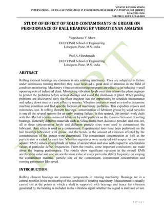 NOVATEUR PUBLICATIONS
INTERNATIONAL JOURNAL OF INNOVATIONS IN ENGINEERING RESEARCH AND TECHNOLOGY [IJIERT]
ISSN: 2394-3696
VOLUME 2, ISSUE 5, MAY-2015
1 | P a g e
STUDY OF EFFECT OF SOLID CONTAMINANTS IN GREASE ON
PERFORMANCE OF BALL BEARING BY VIBRATIONAN ANALYSIS
Yogesharao Y. More
Dr.D.Y.Patil School of Engineering
Lohegaon, Pune, M.S, India
Prof.A.P.Deshmukh
Dr.D.Y.Patil School of Engineering
Lohegaon, Pune, M.S, India
ABSTRACT
Rolling element bearings are common in any rotating machinery. They are subjected to failure
under continuous running therefore they have received a great deal of attention in the field of
condition monitoring. Machinery vibration monitoring programs are effective in reducing overall
operating cost of industrial plant. Monitoring vibration levels over time allows the plant engineer
to predict the problems before serious damage and avoid the shutdown of plant. When pending
problems are discovered early the plant engineer has the opportunity to schedule maintenance
and reduce down time in a cost effective manner. Vibration analysis is used as a tool to determine
machine condition and find specific location of machinery problems. This expedites repairs and
minimizes cost. In rolling element bearings, contamination of lubricant grease by solid particles
is one of the several reasons for an early bearing failure. In this respect, this project work deals
with the effect of contamination of lubricant by solid particles on the dynamic behavior of rolling
bearings. Generally different materials such as Silica, metal-burr, dolomite-powder, and iron-ore,
all at three concentration levels and different particle sizes were used to contaminate the
lubricant. Here silica is used as a contaminant. Experimental tests have been performed on the
ball bearings lubricated with grease, and the trends in the amount of vibration affected by the
contamination of the grease were determined. The contaminant concentration as well as the
particle size is varied for each test. Vibration signatures were analyzed with respect to root mean
square (RMS) values of amplitude in terms of acceleration and also with respect to acceleration
values at particular defect frequencies. From the results, some important conclusions are made
about the bearing performance. The results show significant variation in the overall RMS
acceleration value and also on acceleration value at every particular defect frequency on varying
the contaminant material, particle size of the contaminant, contaminant concentration and
running parameters like speed.
INTRODUCTION
Rolling element bearings are common components in rotating machinery. Bearings are in a
central position in the monitoring of the condition of rotating machinery. Measurement is usually
carried out at the points at which a shaft is supported with bearings and hence the vibration
generated by the bearing is included in the vibration signal whether the signal is analyzed or not.
 