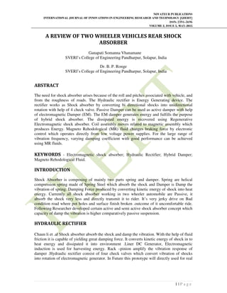 NOVATEUR PUBLICATIONS
INTERNATIONAL JOURNAL OF INNOVATIONS IN ENGINEERING RESEARCH AND TECHNOLOGY [IJIERT]
ISSN: 2394-3696
VOLUME 2, ISSUE 5, MAY-2015
1 | P a g e
A REVIEW OF TWO WHEELER VEHICLES REAR SHOCK
ABSORBER
Ganapati Somanna Vhanamane
SVERI’s College of Engineering Pandharpur, Solapur, India
Dr. B. P. Ronge
SVERI’s College of Engineering Pandharpur, Solapur, India
ABSTRACT
The need for shock absorber arises because of the roll and pitches associated with vehicle, and
from the roughness of roads. The Hydraulic rectifier is Energy Generating device. The
rectifier works as Shock absorber by converting bi directional shocks into unidirectional
rotation with help of 4 check valve. Passive Damper can be used as active damper with help
of electromagnetic Damper (EM). The EM damper generates energy and fulfills the purpose
of hybrid shock absorber. The dissipated energy is recovered using Regenerative
Electromagnetic shock absorber. Coil assembly moves related to magnetic assembly which
produces Energy. Magneto Rehodological (MR) fluid changes braking force by electronic
control which operates directly from low voltage power supplies. For the large range of
vibration frequency, varying damping coefficient with good performance can be achieved
using MR fluids.
KEYWORDS - Electromagnetic shock absorber; Hydraulic Rectifier; Hybrid Damper;
Magneto Rehodological Fluid.
INTRODUCTION
Shock Absorber is composing of mainly two parts spring and damper. Spring are helical
compression spring made of Spring Steel which absorb the shock and Damper is Damp the
vibration of spring. Damping Force produced by converting kinetic energy of shock into heat
energy. Currently all shock absorber working in two wheeler automobile are Passive, it
absorb the shock very less and directly transmit it to rider. It’s very jerky drive on Bad
condition road where pot holes and surface finish broken .outcome of it uncomfortable ride.
Following Researcher developed certain active and semi active shock absorber concept which
capacity of damp the vibration is higher comparatively passive suspension.
HYDRAULIC RECTIFIER
Chaun li et .al Shock absorber absorb the shock and damp the vibration. With the help of fluid
friction it is capable of yielding great damping force. It converts kinetic energy of shock in to
heat energy and dissipated it into environment .Liner DC Generator, Electromagnetic
induction is used for harvesting energy. Rack –pinion amplify the vibration response of
damper .Hydraulic rectifier consist of four check valves which convert vibration of shocks
into rotation of electromagnetic generator. In Future this prototype will directly used for real
 