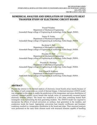 NOVATEUR PUBLICATIONS
INTERNATIONAL JOURNAL OF INNOVATIONS IN ENGINEERING RESEARCH AND TECHNOLOGY [IJIERT]
ISSN: 2394-3696
VOLUME 2, ISSUE 5, MAY-2015
1 | P a g e
NUMERICAL ANALYSIS AND SIMULATION OF CONJUGATE HEAT
TRANSFER STUDY OF ELECTRONIC CIRCUIT BOARD
Prasad P.Kadam
Department of Mechanical Engineering
Annasaheb Dange college of Engineering & technology Ashta. Sangli, INDIA
Sanjay H. Godse
Department of Mechanical Engineering
Annasaheb Dange college of Engineering & technology Ashta.Sangli, INDIA
Ravikiran S. Patil
Department of Mechanical Engineering
Annasaheb Dange college of Engineering & technology Ashta.Sangli, INDIA
Priyanka M. Patil
Department of Mechanical Engineering
Annasaheb Dange college of Engineering & technology Ashta.Sangli, INDIA
Priyanka P. Shendage
Department of Mechanical Engineering
Annasaheb Dange college of Engineering & technology Ashta.Sangli, INDIA
Prof. Prasad D. Kulkarni
Department of Mechanical Engineering
Annasaheb Dange college of Engineering & technology Ashta.Sangli, INDIA
ABSTRACT
Present-day interest in the thermal analysis of electronic circuit boards arises mainly because of
the failure of such components as a result of thermal fatigue. A thermal/structural ANSYS model
was integrated in this study to enable the predictions of the temperature and stress distribution of
vertically clamped parallel circuit boards that include series of symmetrically mounted heated
electronic modules (chips). The board was modelled as a thin plate containing heated flush
rectangular areas representing the heat generating modules. The ANSYS model was required to
incorporate the effects of mixed convection on surfaces, heat generation in the modules, and
conduction inside the board. Appropriate convection heat transfer coefficients and boundary
conditions resulted in a temperature distribution in the board and chips. Then structural analyses
were performed on the same finite element mesh with structural elements capable of handling
 