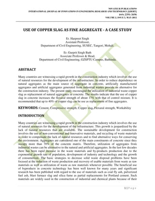 NOVATEUR PUBLICATIONS
INTERNATIONAL JOURNAL OF INNOVATIONS IN ENGINEERING RESEARCH AND TECHNOLOGY [IJIERT]
ISSN: 2394-3696
VOLUME 2, ISSUE 5, MAY-2015
1 | P a g e
USE OF COPPER SLAG AS FINE AGGREGATE ‐ A CASE STUDY
Er. Harpreet Singh
Assistant Professor,
Department of Civil Engineering, SUSEC, Tangori, Mohali.
Er. Gurprit Singh Bath
Associate Professor & Head,
Department of Civil Engineering, GZSPTU Campus, Bathinda.
ABSTRACT
Many countries are witnessing a rapid growth in the construction industry which involves the use
of natural resources for the development of the infrastructure. In order to reduce dependence on
natural aggregates as the main source of aggregate in concrete, artificially manufactured
aggregates and artificial aggregates generated from industrial wastes provide an alternative for
the construction industry. The present study encouraged the utilization of industrial waste copper
slag as replacement of natural aggregates in concrete. The results indicate that the use of copper
slag in concrete increases the flexural strength of about 17% with that of control mixture. It is
recommended that up to 40% of copper slag can be use as replacement of fine aggregates.
KEYWORDS: Cement, Compressive strength, Copper slag, Flexural strength, Workability
INTRODUCTION
Many countries are witnessing a rapid growth in the construction industry which involves the use
of natural resources for the development of the infrastructure. This growth is jeopardized by the
lack of natural resources that are available. The sustainable development for construction
involves the use of non-conventional and innovative materials, and recycling of waste materials
in order to compensate the lack of natural resources and to find alternative ways for conserving
the environment. Aggregates are considered one of the main constituents of concrete since they
occupy more than 70% of the concrete matrix. Therefore, utilization of aggregates from
industrial wastes can be alternative to the natural and artificial aggregates. In the last few decades
there has been rapid increase in the waste materials and by-products production due to the
exponential growth rate of population, development of industry and technology and the growth
of consumerism. The basic strategies to decrease solid waste disposal problems have been
focused at the reduction of waste production and recovery of usable materials from waste as raw
materials as well as utilization of waste as raw materials whenever possible. The beneficial use
of byproducts in concrete technology has been well known for many years and significant
research has been published with regard to the use of materials such as coal fly ash, pulverized
fuel ash, blast furnace slag and silica fume as partial replacements for Portland cement. Such
materials are widely used in the construction of industrial and chemical plants because of their
 