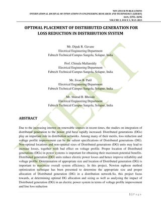 NOVATEUR PUBLICATIONS
INTERNATIONAL JOURNAL OF INNOVATIONS IN ENGINEERING RESEARCH AND TECHNOLOGY [IJIERT]
ISSN: 2394-3696
VOLUME 2, ISSUE 5, MAY-2015
1 | P a g e
OPTIMAL PLACEMENT OF DISTRIBUTED GENERATION FOR
LOSS REDUCTION IN DISTRIBUTION SYSTEM
Mr. Dipak R. Gavane
Electrical Engineering Department
Fabtech Technical Campus Sangola, Solapur, India
Prof. Chinala Mallareddy
Electrical Engineering Department
Fabtech Technical Campus Sangola, Solapur, India
Mr. Jivan B. Patil
Electrical Engineering Department
Fabtech Technical Campus Sangola, Solapur, India
Mr. Sharad B. Bhosale
Electrical Engineering Department
Fabtech Technical Campus Sangola, Solapur, India
ABSTRACT
Due to the increasing interest on renewable sources in recent times, the studies on integration of
distributed generation to the power grid have rapidly increased. Distributed generations (DGs)
play an important role in distribution networks. Among many of their merits, loss reduction and
voltage profile improvement can be the salient specifications of Distributed generations (DG).
Non-optimal locations and non-optimal sizes of Distributed generations (DG) units may lead to
increase losses, together with bad effect on voltage profile. Proper location of Distributed
generations (DGs) in power systems is important for obtaining their maximum potential benefits.
Distributed generation (DG) units reduce electric power losses and hence improve reliability and
voltage profile. Determination of appropriate size and location of Distributed generation (DG) is
important to maximize overall system efficiency. In this project, Newton raphson method
optimization technique has been presented to determine the appropriate size and proper
allocation of Distributed generation (DG) in a distribution network.So, this project focus
towards, at determining optimal DG allocation and sizing as well as analyzing the impact of
Distributed generation (DG) in an electric power system in terms of voltage profile improvement
and line loss reduction
 