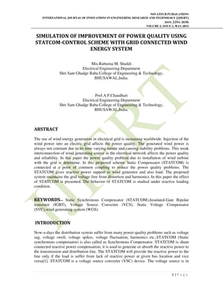 NOVATEUR PUBLICATIONS
INTERNATIONAL JOURNAL OF INNOVATIONS IN ENGINEERING RESEARCH AND TECHNOLOGY [IJIERT]
ISSN: 2394-3696
VOLUME 2, ISSUE 5, MAY-2015
1 | P a g e
SIMULATION OF IMPROVEMENT OF POWER QUALITY USING
STATCOM-CONTROL SCHEME WITH GRID CONNECTED WIND
ENERGY SYSTEM
Mis.Rubeena M. Shaikh
Electrical Engineering Department
Shri Sant Ghadge Baba College of Engineering & Technology,
BHUSAWAL,India.
Prof.A.P.Chaudhari
Electrical Engineering Department
Shri Sant Ghadge Baba College of Engineering & Technology,
BHUSAWAL,India.
ABSTRACT
The use of wind energy generation in electrical grid is increasing worldwide. Injection of the
wind power into an electric grid affects the power quality. The generated wind power is
always not constant due to its time varying nature and causing stability problems. This weak
interconnection of wind generating source in the electrical network affects the power quality
and reliability. In this paper the power quality problem due to installation of wind turbine
with the grid is determine. In this proposed scheme Static Compensator (STATCOM) is
connected at a point of common coupling to reduce the power quality problems. The
STATCOM gives reactive power support to wind generator and also load. The proposed
system maintains the grid voltage free from distortion and harmonics. In this paper the effect
of STATCOM is presented. The behavior of STATCOM is studied under reactive loading
condition.
KEYWORDS— Static Synchronous Compensator (STATCOM),Insulated-Gate Bipolar
transistor (IGBT), Voltage Source Converter (VCS), Static Voltage Compensator
(SVC),wind generating system (WGS).
INTRODUCTION
Now-a-days the distribution system suffer from many power quality problems such as voltage
sag, voltage swell, voltage spikes, voltage fluctuation, harmonics etc.,STATCOM (Static
synchronous compensator) is also called as Synchronous Compensator. STATCOM is shunt
connected reactive power compensation; it is used to generate or absorb the reactive power to
the transmission and distribution line. The STATCOM will provide the reactive power to the
line only if the load is suffer from lack of reactive power at given bus location and vice
versa[1]. STATCOM is a voltage source converter (VSC) device. The voltage source is in
 