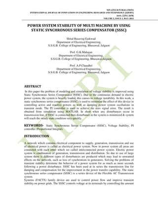 NOVATEUR PUBLICATIONS
INTERNATIONAL JOURNAL OF INNOVATIONS IN ENGINEERING RESEARCH AND TECHNOLOGY [IJIERT]
ISSN: 2394-3696
VOLUME 2, ISSUE 5, MAY-2015
POWER SYSTEM STABILITY OF MULTI MACHINE BY USING
STATIC SYNCHRONOUS SERIES COMPENSATOR (SSSC)
Shital Basavraj Gaikwad
Department of Electrical Engineering,
S.S.G.B. College of Engineering, Bhusawal, Jalgaon
Prof. G.K.Mahajan
Department of Electrical Engineering,
S.S.G.B. College of Engineering, Bhusawal,Jalgaon
Prof. A.P.Chaudhri
Department of Electrical Engineering,
S.S.G.B. College of Engineering, Bhusawal, Jalgaon
ABSTRACT
In this paper the problem of modeling and simulation of voltage stability is improved using
Static Synchronous Series Compensator (SSSC). Due to the continuous demand in electric
power system, the system is heavily loaded, this causes to voltage instability. In this work, a
static synchronous series compensator (SSSC) is used to minimize the effect of this device in
controlling active and reactive powers as well as damping power system oscillations in
transient mode. The PI controller is used to achieve the zero signal error. The result is
obtained from simulation using MATLAB. In short when any disturbances occur in
transmission line, if SSSC is connected then disturbance in the system is minimized & system
will reach the steady state condition very quickly.
KEYWORDS- Static Synchronous Series Compensator (SSSC), Voltage Stability, PI
controller (Proportional Integral).
INTRODUCTION
A network which contains electrical component to supply, generation, transmission and use
of electrical power is called as electrical power system. Now in power system all areas are
connected with each other which we called interconnected power system. Electric power
system is combination of generation, transmission and distribution. So due to use of large
system there is different types of disturbances are produced which may lead to unwanted
effects on the network, such as loss of synchronism in generators. Solving the problems of
transient stability determine the behavior of a power system for as much as more seconds
following a power disturbance. SSSC has been used at in series the transmission line for
damping and compensation for the improvement in the power transfer capability. The static
synchronous series compensator (SSSC) is a series device of the Flexible AC Transmission
system.
Systems (FACTS) family device are used to control power flow and improve transient
stability on power grids. The SSSC controls voltage at its terminals by controlling the amount
 
