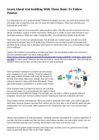 Learn About List building With These Basic To Follow
Pointer
Is it stressing you out to generate leads? Whatever strategies you use, you need to be patient. But
you might wait a long time if you are not using the right techniques. These tips will help your
business get good leads.
To generate leads for your enterprise, make people an offer. The offer can be in the form of a free
ebook, newsletter, coupon or other enticement. Make sure it is high in value and relevant to your
particular audience. When you make a tempting offer, you will generate plenty of good leads.
Find some way to rate your potential leads. Not all leads are created equal, so before you start
generating them know how you'll grade them. Otherwise you can find yourself overloaded with
potential leads with no way to decipher which ones are worth your time. It's a critical step to help
you be efficient.
Analyze the numbers surrounding your lead generation. Are you finding it takes lots of hours to
discover potential leads? Are these leads qualified
https://www.evernote.com/pub/contact2291/vahangouts#st=p&n=24a9d967-1918-4631-a01d-115d1
e1a54d8 or rather weak? Measure the time you have in versus the conversion rate. This will help you
decipher which tactics give you the best return on your investment.
Invite potential customers to actually opt into joining
your community on your website. You'd be amazed at
how many website browsers will make the decision to
provide their email. Make sure, though, that you've got
relevant content to share with them afterwards. Think
about developing a newsletter or a series of tips emails.
Your customer base is going to be loyal to you and help
you get new leads. You can accelerate this aspect of lead
generation by doing different things. For example, you can start a referral program. Referral
programs reward your current customer base for helping you find new customers out there.
Stop trying to butter customers up! When you need to generate more leads, use a direct approach
with them, because chances are good that neither you nor they have a lot of time for small talk and
schmoozing. Get to your point, offer a great price for clicking the "buy now" icon and get better
results.
Always seek validation of lead information. Verifying real-time information for a lead is important. If
you take the time to make sure that you have a good phone number, zip code and/or email, you can
ensure that the lead you have is strong. Not doing so can waste a lot of your time.
Remember that people respect honesty more than hype, so when you try to generate more leads,
leave an open and honest offer on the table. Adding
 