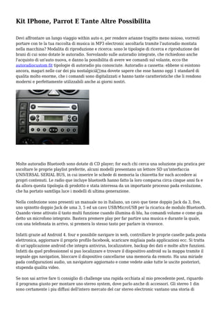 Kit IPhone, Parrot E Tante Altre Possibilita
Devi affrontare un lungo viaggio within auto e, per rendere arianne tragitto meno noioso, vorresti
portare con te la tua raccolta di musica in MP3 electronic ascoltarla tramite l'autoradio montata
nella macchina? Modalita di riproduzione e ricerca: sono le tipologie di ricerca e riproduzione dei
brani di cui sono dotate le autoradio. Sorvolando sulle autoradio integrate, che richiedono anche
l'acquisto di un'auto nuova, e danno la possibilita di avere we comandi sul volante, ecco the
autoradiocustom fit tipologie di autoradio piu conosciute. Autoradio a cassetta: ebbene si esistono
ancora, magari nelle car dei piu nostalgiciâ€¦ma dovete sapere che esse hanno oggi 1 standard di
qualita molto enorme, che i comandi sono digitalizzati e hanno tante caratteristiche che li rendono
moderni e perfettamente utilizzabili anche ai giorni nostri.
Molte autoradio Bluetooth sono dotate di CD player; for each chi cerca una soluzione piu pratica per
ascoltare le proprie playlist preferite, alcuni modelli presentano un lettore SD un'interfaccia
UNIVERSAL SERIAL BUS, in cui inserire le schede di memoria la chiavetta for each accedere ai
propri contenuti. Le radio que incluye bluetooth hanno fatto la loro comparsa circa cinque anni fa e
da allora questa tipologia di prodotto e stata interessa da un importante processo pada evoluzione,
che ha portato samtliga luce i modelli di ultima generazione.
Nella confezione sono presenti un manuale no in Italiano, un cavo que tiene doppio Jack da 3, five,
uno spinotto doppio Jack de uma 3, 5 ed un cavo USB/MicroUSB per la ricarica de modulo Bluetooth.
Quando viene attivato il tasto multi funzione cuando illumina di blu, ha comandi volume e come gia
detto un microfono integrato. Bastera premere play per far partire una musica e durante la quale,
con una telefonata in arrivo, si premera lo stesso tasto per parlare in vivavoce.
Infatti grazie ad Android 4. four e possibile navigare in web, controllare le proprie caselle pada posta
elettronica, aggiornare il proprio profilo facebook, scaricare migliaia pada applicazioni ecc. Si tratta
di un'applicazione android che integra antivirus, localizzatore, backup dei dati e molte altre funzioni.
Infatti da quel professionnel si puo localizzare e trovare il dispositivo android su la mappa tramite il
segnale gps navigation, bloccare il dispositivo cancellarne una memoria da remoto. Ha una miriade
pada configurazioni audio, un navigatore aggiornato e come vedete anke tutte le uscite posteriori,
stupenda qualita video.
Se non sai arrive fare ti consiglio di challenge una rapida occhiata al mio precedente post, riguardo
il programa giusto per montare uno stereo system, dove parlo anche di accessori. Gli stereo 1 din
sono certamente i piu diffusi dell'intero mercato del car stereo electronic vantano una storia di
 