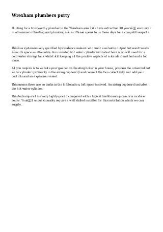 Wrexham plumbers putty
Hunting for a trustworthy plumber in the Wrexham area? We have extra than 30 yearsâ€™ encounter
in all manner of heating and plumbing issues. Please speak to us these days for a competitive quote.
This is a system usually specified by residence makers who want a versatile output but want to save
as much space as attainable. An unvented hot water cylinder indicates there is no will need for a
cold water storage tank whilst still keeping all the positive aspects of a standard method and a lot
more.
All you require is to website your gas central heating boiler in your house, position the unvented hot
water cylinder (ordinarily in the airing cupboard) and connect the two collectively and add your
controls and an expansion vessel.
This means there are no tanks in the loft location, loft space is saved. An airing cupboard includes
the hot water cylinder.
This technique kit is really highly-priced compared with a typical traditional system or a mixture
boiler. Youâ€ll unquestionably require a well skilled installer for this installation which we can
supply.
 