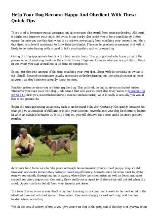 Help Your Dog Become Happy And Obedient With These
Quick Tips
There tend to be numerous advantages and also returns that result from training the dog. Although
it might help improve your dog's behavior, it can easily also assist you to be a significantly better
owner. In case you are thinking what the positives are usually from coaching your current dog, then
this short article will assistance to fill within the blanks. This can be productive moment that will is
likely to be entertaining with regard to both you together with your own dog.
Giving the dog appropriate treats is the best way to train. This is important which you provide the
proper amount involving treats in the correct times. Dogs won't realise why you are gratifying these
in the event you wait around too a lot time to complete it.
Spend just the best amount of the time coaching your own dog, along with do certainly not wear it
out. Small, focused sessions are usually necessary in the beginning. end the actual session as soon
as your own dog's interest actually starts to stray.
Practice patience when you are training the dog. This will reduce anger, stress and also tension
whenever you train your own dog. understand that will your current dog truly wants to training dog
not to bite thrill you, nevertheless he/she can be confused using what it really is actually you would
like these phones do.
Begin the training having an an easy task to understand behavior. Certainly Not simply creates this
change give a sensation of fulfillment inside your success, nevertheless your dog furthermore learns
in what an suitable behavior is. Inside doing so, you will observe far better and a lot more positive
results.
Accidents tend to be sure to take place although housebreaking your current puppy. Acquire rid
involving accidents immediately to boost coaching efficiency. Animals are a lot more most likely to
remove repeatedly throughout spots exactly where they can smell urine as well as feces, and also
carpets require unique care. Generally there really are a quantity of items that will get rid when the
smell. Appear on their behalf from your favorite pet store.
The tone of your voice is essential throughout training. your commands needs to be mentioned in the
identical tone and volume time and time again. Converse sharply as well as firmly, and become
louder when correcting.
Watch the actual variety of treats you give your own dog in the program of the day to stay away from
 
