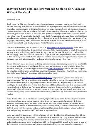 Why You Can't Find out How you can Come to be A Vocalist
Without Facebook
Wonder Of Voice.
She'll invest the following 6 months going through rigorous cosmonaut training at Celebrity City,
and also if the trip is successful, she'll come to be the eighth personal person to stay aboard the ISS.
Depending on your singing profession objectives, you might emerge at open mic evenings, acquire a
certificate to sing on the boardwalk at the beach, sing at wedding celebrations and also other unique
occasions, publication yourself at cafes and even join vocal singing competitions. I feel that he's so
wary of my times & has been for the last 3 years that he's maintaining his guard up given that I have
actually never ever in fact been single. Barry - Thank you so much for coming by. I am unsure of the
singer you are thinking about. There are a few British Singers that were prominent in the 60s such
as Dusty Springfield, Cilla Black, Lulu and Petula Clark among others.
This was uninformative, and as a vocalist that has http://www.singingmadeasy.com/ taken voice
lessons for 6 years I can state this is all fairly useless details. The bottom line is, don't obtain delayed
learning how to end up being professional since you are not the best. How you can crochet child
booties, nappy cover, and child hat, consisting of tips on how you can personalize your infant attire
to develop lovely looks. Instruct your kids Do It Yourself from a very early age as well as make it an
enjoyable task with paint embroidery and using a tool box for the very first time.
It is an efficiency based profession and companies considering this industry needs to not be afraid to
be on phase and in front of an audience. Putting your goal of coming to be a specialist singer first
indicates, simply put, establishing your life to make www.amazon.com sure that you could acquire
the education and learning and calls that you should continue. Davenstan - Yes, the head voice is just
for greater notes that can't be reached with the complete voice.
If you're an expert http://www.imdb.com/title/tt0098335/ singer, unless you are auditioning for a
training program, YAP, or competition, you won't be called for to sing anything specifically. The
value of discovering ways to sing with great clear diction is the # 1 responsibility of the vocalist.
Identifying the high-pitch-male-voice policy, this is an additional fantastic song that a woman might
conveniently sing. So I dug out Pass away Schoene Muellerin (because that had actually been my
puppy love), adjusted the words to learn for research, then played the tape as well as obtained my
students to sing along. Those contestants are exercising and educating their voice like a professional
vocalist.
You'll do this with a set of reliable and also very improved singing workouts that integrate to train
every facet of your vocal singing voice: a voice where you can sing with fantastic pitch, better
dexterity, even more power, enhanced vibration and also tone, as well as thrill any person which
hears you sing. While it is essential to hold your own during a solo, a cappella teams like vocalists
that will blend with the noise as well as consistency of the group. I will certainly use as well as re-
read and probably maintain myself captivated at a greater level.
Lmao and i want to sing stone... yet lots of people tell me i shouldnt also attempt since fefe dobson
currently destroyed my possibilities ... ive played alot of programs but i play acoustic and i discover
it also mellow i truly intend to sing pop stone but i do not have the resources my mommy
understands a drummer which is pals with a A&R rep from sony BMG as well as he wants to hear my
demonstration (my non-existant one) yet every person is telling me sony is not the means to go!
 