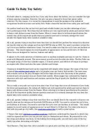 Guide To Baby Toy Safety
No doubt about it, camping can be fun. If you only focus about the fashion, you can consider the type
of shoes popular nowadays. However, fire pits can pose a hazard to those that ignore safety
concerns. For this reason, it is crucial for organizations to seek the guidance of an industrial
occupational health insurance and safety firm. Make a beautiful bracelet from safety pins and beads.
On another hand once the car has very good and reliable brakes you can take advantage of your
car's performance fully. Be certain that all children are very supervised by adults and instruct these
to keep a safe distance away from the flames. When it comes down to technical specifications this
monitor has all the important quality features parents need and is certainly amongst the most
notable few digital baby video monitors available today.
All in all, parents trying to buy their teen their first car should first perform the research to discover
out exactly what are the ratings are from both NHTSA also as IIHS. You need to produce certain the
car's tires are faultless whatsoever times. You need to make sure that the car's tires are faultless at
all times. This would explain its record quantity of appearances on Car and Driver's 10 Best list.
These tires are designed for traction, balance and safety.
It adjusts to fit a wide selection of children and it is machine washable and easy to care for. Swim in
areas with lifeguards present. This saves money as well as lets the idiots be idiots. The Kia Forte can
be bought using a 0 liter four cylinder engine, 173 horse power, and 168 feet of torque or perhaps
an engine with 4 liters and also the same cylinders and torque.
Cleaning is straightforward and can be completed with simple white vinegar. But many of the best
reviewed this another good article and a lot popular ones are Sentry Safe models. The main issue
with vehicles such as the Jeep Wrangler will be the high roll-over rate. But many of the greatest
reviewed and a lot popular ones are Sentry Safe models. Edwin Jagger has continued the English
obsession with style and function and contains carried the flag of quality for Sheffield to the new
millennium.
This is really a very safe car to your teen also it has 10 air bags that cover all elements of your body
for driver and passengers. Be certain all children are well supervised by adults and instruct them to
keep a safe distance away from the flames. When referring to technical specifications this monitor
has all of the important quality features parents need and it is certainly amongst the very best few
digital baby video monitors available today.
All in all, parents looking to buy their teen their first car should first do the research to discover out
exactly what are the ratings are from both NHTSA also as IIHS. You need to certain the car's tires
are faultless at all times. You need to sure that the car's tires are faultless at all times. This would
explain its record variety of appearances on Car and Driver's 10 Best list. For riders who have to
deal with stop-and-go city traffic, this read more about this is really a great option.
" Ensure that most And here is another good one employees understand the hazards to which they
could be exposed and how you can prevent injury to themselves and others. Be prepared for cuts,
bee stings and allergic reactions. In this holiday decorating guide, you will learn some of the top
safety tips when decorating with lights.
Vinyl Banners. They have this cutter available in a great price and they also carry a wide choice of
 