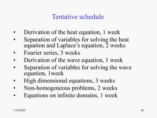 1/19/2023 10
Tentative schedule
• Derivation of the heat equation, 1 week
• Separation of variables for solving the heat
equation and Laplace’s equation, 2 weeks
• Fourier series, 3 weeks
• Derivation of the wave equation, 1 week
• Separation of variables for solving the wave
equation, 1week
• High dimensional equations, 3 weeks
• Non-homogeneous problems, 2 weeks
• Equations on infinite domains, 1 week
 