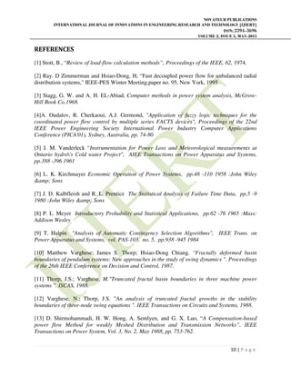 NOVATEUR PUBLICATIONS
INTERNATIONAL JOURNAL OF INNOVATIONS IN ENGINEERING RESEARCH AND TECHNOLOGY [IJIERT]
ISSN: 2394-3696
VOLUME 2, ISSUE 5, MAY-2015
10 | P a g e
REFERENCES
[1] Stott, B., “Review of load-flow calculation methods”, Proceedings of the IEEE, 62, 1974.
[2] Ray. D Zimmerman and Hsiao-Dong. H, “Fast decoupled power flow for unbalanced radial
distribution systems," IEEE-PES Winter Meeting,paper no. 95, New York, 1995
[3] Stagg, G. W. and A. H. EL-Abiad, Computer methods in power system analysis, McGrow-
Hill Book Co.1968.
[4]A. Oudalov, R. Cherkaoui, A.J. Germond, "Application of fuzzy logic techniques for the
coordinated power flow control by multiple series FACTS devices", Proceedings of the 22nd
IEEE Power Engineering Society International Power Industry Computer Applications
Conference (PICA'01), Sydney, Australia, pp. 74-80
[5] J. M. Vanderleck “Instrumentation for Power Loss and Meteorological measurements at
Ontario hydro's Cold water Project", AIEE Transactions on Power Apparatus and Systems,
pp.388 -396 1961
[6] L. K. Kirchmayer Economic Operation of Power Systems, pp.48 -110 1958 :John Wiley
&amp; Sons
[7] J. D. Kalbfleish and R. L. Prentice The Statistical Analysis of Failure Time Data, pp.5 -9
1980 :John Wiley &amp; Sons
[8] P. L. Meyer Introductory Probability and Statistical Applications, pp.62 -76 1965 :Mass:
Addison Wesley
[9] T. Halpin "Analysis of Automatic Contingency Selection Algorithms", IEEE Trans. on
Power Apparatus and Systems, vol. PAS-103, no. 5, pp.938 -945 1984
[10] Matthew Varghese; James S. Thorp; Hsiao-Dong Chiang. "Fractally deformed basin
boundaries of pendulum systems: New approaches in the study of swing dynamics ". Proceedings
of the 26th IEEE Conference on Decision and Control, 1987.
[11] Thorp, J.S.; Varghese, M."Truncated fractal basin boundaries in three machine power
systems ". ISCAS, 1988.
[12] Varghese, N.; Thorp, J.S. "An analysis of truncated fractal growths in the stability
boundaries of three-node swing equations ". IEEE Transactions on Circuits and Systems, 1988.
[13] D. Shirmohammadi, H. W. Hong, A. Semlyen, and G. X. Luo, “A Compensation-based
power flow Method for weakly Meshed Distribution and Transmission Networks”, IEEE
Transactions on Power System, Vol. 3, No. 2, May 1988, pp. 753-762.
 