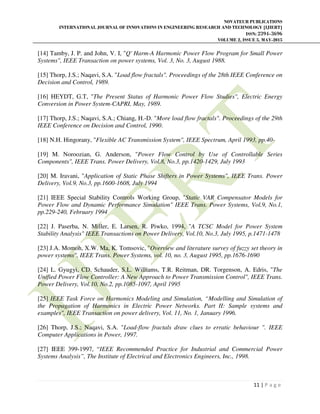 NOVATEUR PUBLICATIONS
INTERNATIONAL JOURNAL OF INNOVATIONS IN ENGINEERING RESEARCH AND TECHNOLOGY [IJIERT]
ISSN: 2394-3696
VOLUME 2, ISSUE 5, MAY-2015
11 | P a g e
[14] Tamby, J. P. and John, V. I, "Q' Harm-A Harmonic Power Flow Program for Small Power
Systems", IEEE Transaction on power systems, Vol. 3, No. 3, August 1988.
[15] Thorp, J.S.; Naqavi, S.A. "Load flow fractals". Proceedings of the 28th IEEE Conference on
Decision and Control, 1989.
[16] HEYDT, G.T, "The Present Status of Harmonic Power Flow Studies", Electric Energy
Conversion in Power System-CAPRI, May, 1989.
[17] Thorp, J.S.; Naqavi, S.A.; Chiang, H.-D. "More load flow fractals". Proceedings of the 29th
IEEE Conference on Decision and Control, 1990.
[18] N.H. Hingorany, "Flexible AC Transmission System", IEEE Spectrum, April 1993, pp.40-
[19] M. Noroozian, G. Anderson, "Power Flow Control by Use of Controllable Series
Components", IEEE Trans. Power Delivery, Vol.8, No.3, pp.1420-1429, July 1993
[20] M. Iravani, "Application of Static Phase Shifters in Power Systems", IEEE Trans. Power
Delivery, Vol.9, No.3, pp.1600-1608, July 1994
[21] IEEE Special Stability Controls Working Group, "Static VAR Compensator Models for
Power Flow and Dynamic Performance Simulation" IEEE Trans. Power Systems, Vol.9, No.1,
pp.229-240, February 1994
[22] J. Paserba, N. Miller, E. Larsen, R. Piwko, 1994, "A TCSC Model for Power System
Stability Analysis" IEEE Transactions on Power Delivery, Vol.10, No.3, July 1995, p.1471-1478
[23] J.A. Momoh, X.W. Ma, K. Tomsovic, "Overview and literature survey of fuzzy set theory in
power systems", IEEE Trans. Power Systems, vol. 10, no. 3, August 1995, pp.1676-1690
[24] L. Gyugyi, CD. Schauder, S.L. Williams, T.R. Reitman, DR. Torgenson, A. Edris, "The
Unified Power Flow Controller: A New Approach to Power Transmission Control", IEEE Trans.
Power Delivery, Vol.10, No.2, pp.1085-1097, April 1995
[25] IEEE Task Force on Harmonics Modeling and Simulation, “Modelling and Simulation of
the Propagation of Harmonics in Electric Power Networks. Part II: Sample systems and
examples", IEEE Transaction on power delivery, Vol. 11, No. 1, January 1996.
[26] Thorp, J.S.; Naqavi, S.A. "Load-flow fractals draw clues to erratic behaviour ". IEEE
Computer Applications in Power, 1997.
[27] IEEE 399-1997, “IEEE Recommended Practice for Industrial and Commercial Power
Systems Analysis”, The Institute of Electrical and Electronics Engineers, Inc., 1998.
 