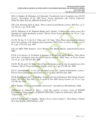 NOVATEUR PUBLICATIONS
INTERNATIONAL JOURNAL OF INNOVATIONS IN ENGINEERING RESEARCH AND TECHNOLOGY [IJIERT]
ISSN: 2394-3696
VOLUME 2, ISSUE 5, MAY-2015
12 | P a g e
[28] ] A. Oudalov, R. Cherkaoui, A.J. Germond, "Coordinated control of multiple series FACTS
devices", Proceedings of the 1999 Power System Automation and Control Conference
(PSAC'99), Bled, Slovenia, ISBN 961-6210-68-8, pp. 71-77;
[29] S. K. Goswami and S. K. Basu, "Direct solution of distribution systems," IEE Proc., pt. C,
vol. 188, no. 1, pp. 78-88, 1999.
[30] D. Thukaram, H. M. Wijekoon Banda, and J. Jerome, "A Robust three phase power flow
algorithm for radial distribution systems," Electric Power System Research, vol. 50, no. 3, pp.
227-236, Jun. 1999.
[31] W. M. Lin, Y. S. Su, H. C. Chin, and J. H. Teng, "Three-Phase unbalanced distribution
power flow solutions with minimum data preparation,"IEEE Trans. on Power Systems, vol. 14,
no. 3, pp. 1178-1183, Aug. 1999.
[32] AN ARES 2000 Simulator, Users Manual, ESI, Irkutsk, Russia, anares@isem.sei.irk.ru,
2000.
[33] P. A. N. Garcia, J. L. R. Pereira, S. Carnerio, V. M. da Costa, and N. Martins, "Three-Phase
power flow calculations using the current injection method," IEEE Trans. on Power Systems
,vol. 15, no. 2, pp. 508-514, May 2000.
[34] W. M. Lin and J. H. Teng, "Three-Phase distribution networks fast decoupled power flow
solutions," Electric Power and Energy Systems, vol.22, no. 5, pp. 375-380, Jun. 2000.
[35] P. Aravindhababu, "A new fast decoupled power flow method fordistribution systems,"
Electric Power Components and Systems ,vol. 31, no. 9,pp. 869-878, Sept. 2003.
[36] K. Ramalingam and C. S. Indulkar, "Transmission Line Performance With Voltage Sensitive
Loads," Int. J Elect. Eng. Educ., vol. 41, pp.64-70, Jan. 2004. Energy Systems, vol. 17, no. 5, pp.
335-346, Oct. 1995.
[37] P. Kundur, “Power System Stability and Control”, Tata McGraw-Hill Publishers, 2008.
[38]Serrican A., Ozdemir A., Ihan s., “Load flow analyzes of power system of PETK M
Petrochemical Aliaga complex, EUROCON 2009, IEEE, Conference Publications, May 2009
, Page(s): 470 – 474
[39] D P Kothari and I J Nagrath., “Modern Power System Analysis”, Third Edition, Chapter
No.6, Tata McGraw-Hill Publishers, 2010
 