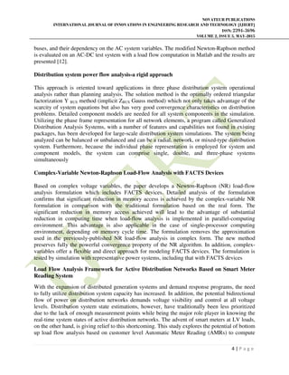 NOVATEUR PUBLICATIONS
INTERNATIONAL JOURNAL OF INNOVATIONS IN ENGINEERING RESEARCH AND TECHNOLOGY [IJIERT]
ISSN: 2394-3696
VOLUME 2, ISSUE 5, MAY-2015
4 | P a g e
buses, and their dependency on the AC system variables. The modified Newton-Raphson method
is evaluated on an AC-DC test system with a load flow computation in Matlab and the results are
presented [12].
Distribution system power flow analysis-a rigid approach
This approach is oriented toward applications in three phase distribution system operational
analysis rather than planning analysis. The solution method is the optimally ordered triangular
factorization Y BUS method (implicit ZBUS Gauss method) which not only takes advantage of the
scarcity of system equations but also has very good convergence characteristics on distribution
problems. Detailed component models are needed for all system components in the simulation.
Utilizing the phase frame representation for all network elements, a program called Generalized
Distribution Analysis Systems, with a number of features and capabilities not found in existing
packages, has been developed for large-scale distribution system simulations. The system being
analyzed can be balanced or unbalanced and can be a radial, network, or mixed-type distribution
system. Furthermore, because the individual phase representation is employed for system and
component models, the system can comprise single, double, and three-phase systems
simultaneously
Complex-Variable Newton-Raphson Load-Flow Analysis with FACTS Devices
Based on complex voltage variables, the paper develops a Newton-Raphson (NR) load-flow
analysis formulation which includes FACTS devices. Detailed analysis of the formulation
confirms that significant reduction in memory access is achieved by the complex-variable NR
formulation in comparison with the traditional formulation based on the real form. The
significant reduction in memory access achieved will lead to the advantage of substantial
reduction in computing time when load-flow analysis is implemented in parallel-computing
environment. This advantage is also applicable in the case of single-processor computing
environment, depending on memory cycle time. The formulation removes the approximation
used in the previously-published NR load-flow analysis in complex form. The new method
preserves fully the powerful convergence property of the NR algorithm. In addition, complex-
variables offer a flexible and direct approach for modeling FACTS devices. The formulation is
tested by simulation with representative power systems, including that with FACTS devices
Load Flow Analysis Framework for Active Distribution Networks Based on Smart Meter
Reading System
With the expansion of distributed generation systems and demand response programs, the need
to fully utilize distribution system capacity has increased. In addition, the potential bidirectional
flow of power on distribution networks demands voltage visibility and control at all voltage
levels. Distribution system state estimations, however, have traditionally been less prioritized
due to the lack of enough measurement points while being the major role player in knowing the
real-time system states of active distribution networks. The advent of smart meters at LV loads,
on the other hand, is giving relief to this shortcoming. This study explores the potential of bottom
up load flow analysis based on customer level Automatic Meter Reading (AMRs) to compute
 