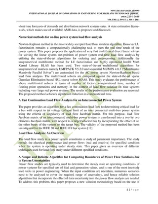 NOVATEUR PUBLICATIONS
INTERNATIONAL JOURNAL OF INNOVATIONS IN ENGINEERING RESEARCH AND TECHNOLOGY [IJIERT]
ISSN: 2394-3696
VOLUME 2, ISSUE 5, MAY-2015
5 | P a g e
short time forecasts of demands and distribution network system states. A state estimation frame-
work, which makes use of available AMR data, is proposed and discussed.
Numerical methods for on-line power system load flow analysis
Newton-Raphson method is the most widely accepted load flow solution algorithm. However LU
factorization remains a computationally challenging task to meet the real-time needs of the
power system. This paper proposes the application of very fast multifrontal direct linear solvers
for solving the linear system sub-problem of power system real-time load flow analysis by
utilizing the state-of-the-art algorithms for ordering and preprocessing. Additionally the
unsymmetrical multifrontal method for LU factorization and highly optimized Intel® Math
Kernel Library BLAS has been used. Two state-of-the-art multifrontal algorithms for
unsymmetrical matrices namely UMFPACK V5.2.0 and sequential MUMPS 4.8.3 (“Multifrontal
Massively Parallel Solver”) are customized for the AC power system Newton-Raphson based
load flow analysis. The multifrontal solvers are compared against the state-of-the-art sparse
Gaussian Elimination based HSL sparse solver MA48. This study evaluates the performance of
above multifrontal solvers in terms of number of factors, computational time, number of
floating-point operations and memory, in the context of load flow solution on nine systems
including very large real power systems. The results of the performance evaluation are reported.
The proposed method achieves significant reduction in computational time.
A Fast Continuation Load Flow Analysis for an Interconnected Power System
The paper provides an algorithm for a fast continuation load flow to determining critical load for
a bus with respect to its voltage collapse limit of an inter connected multi-bus power system
using the criteria of singularity of load flow Jacobian matrix. For this purpose, load flow
Jacobian matrix of an interconnected multi-bus power system is transformed into a two by two
elements Jacobian matrix with respect to a target/selected bus by incorporating the effect of all
the other buses of the system on the target bus. The validity of the proposed method has been
investigated for the IEEE 30 and IEEE 118 bus system [12].
Load Flow Analysis: An Overview
The load flow study in a power system constitutes a study of paramount importance. The study
reveals the electrical performance and power flows (real and reactive) for specified condition
when the system is operating under steady state. This paper gives an overview of different
techniques used for load flow study under different specified conditions.
A Simple and Reliable Algorithm for Computing Boundaries of Power Flow Solutions due
to System Uncertainties
Power flow studies are typically used to determine the steady state or operating conditions of
power systems for specified sets of load and generation values, and is one of the most intensely
used tools in power engineering. When the input conditions are uncertain, numerous scenarios
need to be analyzed to cover the required range of uncertainty, and hence reliable solution
algorithms that incorporate the effect of data uncertainty into the power flow analysis are needed.
To address this problem, this paper proposes a new solution methodology based on the use of
 