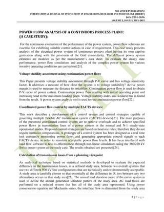 NOVATEUR PUBLICATIONS
INTERNATIONAL JOURNAL OF INNOVATIONS IN ENGINEERING RESEARCH AND TECHNOLOGY [IJIERT]
ISSN: 2394-3696
VOLUME 2, ISSUE 5, MAY-2015
7 | P a g e
POWER FLOW ANALYSIS OF A CONTINUOUS PROCESS PLANT:
(A CASE STUDY):
For the continuous evaluation of the performance of the power system, power flow solutions are
essential for exhibiting suitable control actions in case of requirement. This case study presents
analysis of the electrical power system of continuous process plant having its own captive
generation along with the provision of the Grid connectivity. The different power system
elements are modeled as per the manufacturer’s data sheet. To evaluate the steady state
performance, power flow simulations and analysis of the complex power system for various
invasive operating conditions are carried out[21].
Voltage stability assessment using continuation power flow:
This Paper presents voltage stability assessment through P-V curve and bus voltage sensitivity
factor. It addresses a measure of how close the system is to voltage instability? Active power
margin is used to measure the distance to instability. Continuation power flow is used to obtain
P-V curve of power system. Continuation power flow starting with initial operating point and
increasing load to the maximum loading point. Voltage stability index and weakest bus is found
from the result. A power system analysis tool is used to run continuation power flow[22].
Coordinated power flow control by multiple FACTS devices:
This work describes a development of a control system and control strategies capable of
governing multiple flexible AC transmission system (FACTS) devices[23]. The main purposes
of the presented coordinated control system are to remove overloads and to achieve specified
power flows in transmission lines of a power system in the normal and N-1 steady-state
operational modes. Proposed control strategies are based on heuristic rules; therefore they do not
require intensive computations. A prototype of a control system has been designed as a real time
tool constantly monitoring power flows and generating appropriate control signals to each
FACTS device in order to maintain acceptable power flow levels. It has been interfaced with
load flow software to test its effectiveness through non-linear simulations using the 380/220 kV
Swiss power system as the study case. The results obtained are presented[24].
Calculation of transmission losses from a planning viewpoint
An analytical technique based on statistical methods is developed to evaluate the expected
difference in the transmission losses, in a defined study area, between two overall systems that
use two different 500 kV line configurations that are technically and environmentally acceptable.
A study area is carefully chosen so that essentially all the difference in IR loss between any two
alternatives occurs in that study area[25]. The annual load duration curve of the entire system is
used to define the annual generation schedule pattern of the study area. AC load flows are
performed on a reduced system that has all of the study area represented. Using power
conservation equation and Maclaurin series, the interface flow is eliminated from the study area
 