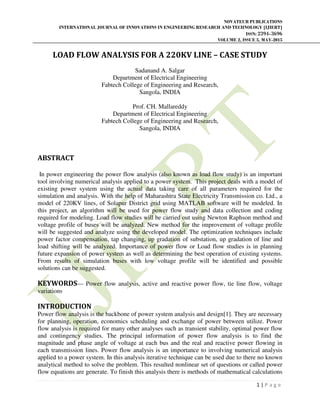 NOVATEUR PUBLICATIONS
INTERNATIONAL JOURNAL OF INNOVATIONS IN ENGINEERING RESEARCH AND TECHNOLOGY [IJIERT]
ISSN: 2394-3696
VOLUME 2, ISSUE 5, MAY-2015
1 | P a g e
LOAD FLOW ANALYSIS FOR A 220KV LINE – CASE STUDY
Sadanand A. Salgar
Department of Electrical Engineering
Fabtech College of Engineering and Research,
Sangola, INDIA
Prof. CH. Mallareddy
Department of Electrical Engineering
Fabtech College of Engineering and Research,
Sangola, INDIA
ABSTRACT
In power engineering the power flow analysis (also known as load flow study) is an important
tool involving numerical analysis applied to a power system. This project deals with a model of
existing power system using the actual data taking care of all parameters required for the
simulation and analysis. With the help of Maharashtra State Electricity Transmission co. Ltd., a
model of 220KV lines, of Solapur District grid using MATLAB software will be modeled. In
this project, an algorithm will be used for power flow study and data collection and coding
required for modeling. Load flow studies will be carried out using Newton Raphson method and
voltage profile of buses will be analyzed. New method for the improvement of voltage profile
will be suggested and analyze using the developed model. The optimization techniques include
power factor compensation, tap changing, up gradation of substation, up gradation of line and
load shifting will be analyzed. Importance of power flow or Load flow studies is in planning
future expansion of power system as well as determining the best operation of existing systems.
From results of simulation buses with low voltage profile will be identified and possible
solutions can be suggested.
KEYWORDS— Power flow analysis, active and reactive power flow, tie line flow, voltage
variations
INTRODUCTION
Power flow analysis is the backbone of power system analysis and design[1]. They are necessary
for planning, operation, economics scheduling and exchange of power between utilize. Power
flow analysis is required for many other analyses such as transient stability, optimal power flow
and contingency studies. The principal information of power flow analysis is to find the
magnitude and phase angle of voltage at each bus and the real and reactive power flowing in
each transmission lines. Power flow analysis is an importance to involving numerical analysis
applied to a power system. In this analysis iterative technique can be used due to there no known
analytical method to solve the problem. This resulted nonlinear set of questions or called power
flow equations are generate. To finish this analysis there is methods of mathematical calculations
 