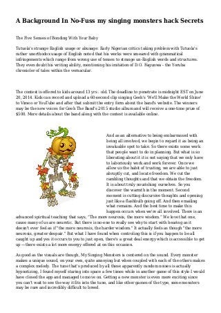 A Background In No-Fuss my singing monsters hack Secrets
The Five Senses of Bonding With Your Baby
Tutuola's strange English usage or abusage: Early Nigerian critics taking problem with Tutuola's
rather unorthodox usage of English noted that his works were smeared with grammatical
infringements which range from wrong use of tenses to strange un-English words and structures.
They even doubt his writing ability, mentioning his imitation of D.O. Fagunwa - the Yoruba
chronicler of tales within the vernacular.
The contest is offered to kids around 13 yrs . old. The deadline to penetrate is midnight EST on June
20, 2014. Kids can record and upload a 60-second clip singing Geeh's 'We'll Make the World Shine'
to Vimeo or YouTube and after that submit the entry form about the band's website. The winners
may be the new voices for Geeh The Band's 2015 studio album and will receive a one-time prize of
$500. More details about the band along with the contest is available online.
And as an alternative to being embarrassed with
being all involved, we begin to regard it as being an
invaluable spot to take. So there exists some work
that people want to do in planning. But what is so
liberating about it it is not saying that we only have
to laboriously work and work forever. Once we
allow us the habit of trusting, we are able to just
abruptly cut, and locate freedom. We cut the
rambling thoughts and that we obtain the freedom.
It is about truly nourishing ourselves. So you
discover the warmth in the moment. Second
moment is cutting discursive thoughts and opening
just like a flashbulb going off. And then emailing
what remains. And the best time to make this
happen occurs when we're all involved. There is an
advanced spiritual teaching that says, “The more neurosis, the more wisdom.” We love that one,
cause many of us are neurotic. But there is no-one to really see why to start with hearing as it
doesn't ever feel as if "the more neurosis, the harder wisdom." It actually feels as though "the more
neurosis, greater despair." But what I have found when controling this is if you happen to be all
caught up and yes it occurs to you to just open, there's a great deal energy which is accessible to get
up —there exists a lot more energy offered at on this occasion.
As good as the visuals are though, My Singing Monsters is centered on the sound. Every monster
makes a unique sound, on your own, quite annoying but when coupled with each of the others makes
a complex melody. The tune that's produced by all these apparently random noises is actually
hypnotizing, I found myself staring into space a few times while in another game of this style I would
have closed the app and managed to move on. Getting a new monster is even more exciting since
you can't wait to see the way it fits into the tune, and like other games of the type, some monsters
may be rare and incredibly difficult to breed.
 