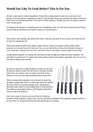 Would You Like To Cook Better? This Is For You
All new cooks have to begin somewhere. A knack for cooking doesn't just occur naturally in all
people. Everyone has the capability to learn to cook though. Many tips exist that are able to help you
learn how to cook amazing meals. This article contains plenty of handy tips that can help to improve
your culinary skills.
If cooking with skewers is something you are considering, then you will want to know certain things.
Avoid round metal skewers and stick to square or twisted types.
They behave like sponges and absorb the water. Instead, you want to wet a clean cloth and use that
to wipe the mushroom off.
When preparing chicken stock, make a large amount. When you prepare stock, make a large
amount, so it can be frozen for later use. You can use the stock as a base for all kinds of soups or
even casseroles. Simply cool the stock, and then freeze it into Ziploc, heavyweight freezer bags.
Using smaller amounts of cooking oils will help you lose weight and make your diet healthier. Oil
and butter is mostly fat. To achieve the same results without resorting to unhealthy oils, you can use
nonstick cooking spray instead.
Be sure to soak your wooden skewers in water for at least
30 minutes before using. This will help to prevent burning
when they are cooking. You can keep your food on the
skewers if you use two sticks parallel instead of just one.
When cooking with pumpkins, you will need to place the
pumpkin upright then slice it in half right down the middle.
Put each half on a separate baking sheet, upside down.
Sprinkle some water on each baking sheet to add moisture,
then bake each pumpkin half in a 350-degrees fahrenheit
oven for about 60 minutes.
Don't use a type of wine in your meal that is a kind you
wouldn't drink regularly. Using a type of wine you find unpalatable will negatively impact the flavor
of your food. Try using wines that are sold specifically for cooking.
 