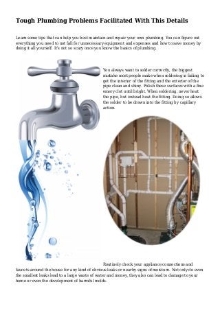 Tough Plumbing Problems Facilitated With This Details
Learn some tips that can help you best maintain and repair your own plumbing. You can figure out
everything you need to not fall for unnecessary equipment and expenses and how to save money by
doing it all yourself. It's not so scary once you know the basics of plumbing.
You always want to solder correctly, the biggest
mistake most people make when soldering is failing to
get the interior of the fitting and the exterior of the
pipe clean and shiny. Polish these surfaces with a fine
emery clot until bright. When soldering, never heat
the pipe, but instead heat the fitting. Doing so allows
the solder to be drawn into the fitting by capillary
action.
Routinely check your appliance connections and
faucets around the house for any kind of obvious leaks or nearby signs of moisture. Not only do even
the smallest leaks lead to a large waste of water and money, they also can lead to damage to your
home or even the development of harmful molds.
 