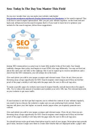 Seo: Today Is The Day You Master This Field
Do you ever wonder how you can make your website rank higher
http://codex.wordpress.org/Search_Engine_Optimization_for_Wordpress in the search engines? This
is all due to search engine optimization. How you put your website together, on the front-end and
back-end, influences how the search engines find it. If you want to learn how to optimize your
website for the search engines, follow these suggestions.
Joining SEO communities is a great way to learn little insider tricks of the trade. Say Google
suddenly changes their policy and begins to treat HTML title tags differently. You may not find out
about this until your site falls in the rankings. But if you're signed up to receive newsletters and e-
zines from the SEO community, you will always be in the know.
Give each photo you add to your pages a unique and relevant name. If you do not, then you are
throwing away a huge opportunity for SEO. Search engines crawl images and if they see further
proof of the page's validity it will help with the page rank. Be sure to fill in alt tags also.
To make a specific page of a website more search engine friendly, include keywords in the page's
URL. Try to reduce the amount of numbers and symbols your site's URL has. Put relevant keywords
on your website to get more traffic.
If your business is not the type that requires you to refresh the content of your website regularly,
you need to have a blog in the website to make sure you are producing fresh content. Search
engines will place your site higher on search results pages when you regularly generate new
content.
Give each photo you add to your pages a unique and relevant name. If you do not, then you are
throwing away a huge opportunity for SEO. Search engines crawl images and if they see further
proof of the page's validity it will help with the page rank. Be sure to fill in alt tags also.
You should always write good meta description tags for each of your pages. Description tags provide
good value, because Google uses them to create short blurbs that are displayed under a page's title
 