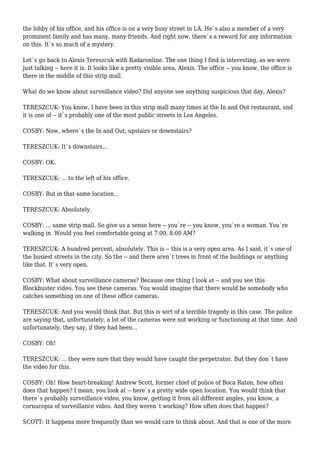 the lobby of his office, and his office is on a very busy street in LA. He`s also a member of a very
prominent family and has many, many friends. And right now, there`s a reward for any information
on this. It`s so much of a mystery.
Let`s go back to Alexis Tereszcuk with Radaronline. The one thing I find is interesting, as we were
just talking -- here it is. It looks like a pretty visible area, Alexis. The office -- you know, the office is
there in the middle of this strip mall.
What do we know about surveillance video? Did anyone see anything suspicious that day, Alexis?
TERESZCUK: You know, I have been in this strip mall many times at the In and Out restaurant, and
it is one of -- it`s probably one of the most public streets in Los Angeles.
COSBY: Now, where`s the In and Out, upstairs or downstairs?
TERESZCUK: It`s downstairs...
COSBY: OK.
TERESZCUK: ... to the left of his office.
COSBY: But in that same location...
TERESZCUK: Absolutely.
COSBY: ... same strip mall. So give us a sense here -- you`re -- you know, you`re a woman. You`re
walking in. Would you feel comfortable going at 7:00, 8:00 AM?
TERESZCUK: A hundred percent, absolutely. This is -- this is a very open area. As I said, it`s one of
the busiest streets in the city. So the -- and there aren`t trees in front of the buildings or anything
like that. It`s very open.
COSBY: What about surveillance cameras? Because one thing I look at -- and you see this
Blockbuster video. You see these cameras. You would imagine that there would be somebody who
catches something on one of these office cameras.
TERESZCUK: And you would think that. But this is sort of a terrible tragedy in this case. The police
are saying that, unfortunately, a lot of the cameras were not working or functioning at that time. And
unfortunately, they say, if they had been...
COSBY: Oh!
TERESZCUK: ... they were sure that they would have caught the perpetrator. But they don`t have
the video for this.
COSBY: Oh! How heart-breaking! Andrew Scott, former chief of police of Boca Raton, how often
does that happen? I mean, you look at -- here`s a pretty wide open location. You would think that
there`s probably surveillance video, you know, getting it from all different angles, you know, a
cornucopia of surveillance video. And they weren`t working? How often does that happen?
SCOTT: It happens more frequently than we would care to think about. And that is one of the more
 