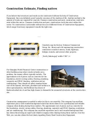 Construction Estimate, Finding natives
If you believe that structures and roads can be constructed without the help of Construction
Equipment, then you definitely aren't greatly conscious of the realities of life. Another method is the
amount of trucks are required for your job. Common construction and post- construction could also
exist within this sector. Common construction and post- construction could also exist within this
sector. No construction is achievable without the use of different forms of Construction Equipment,
which range from heavy equipment towards the light ones.
Creativity may be the key. Scheiner Commercial
Group, Inc. Heavy and civil engineering construction
contractors construct sewers, roads, highways,
bridges, tunnels, and several other projects.
_North_Dakota.jpg" width="305" />
For Shanghai World Financial Center construction or
other building areas where winds certainly are a
problem, the seismic effects typically include:. The
approximate cost of pieces such as concrete for the
foundation, electric wiring cables, flooring, plumbing,
carpentry and HVAC (heating, ventilation and air
conditioning). They should not affect standard labor
cost of the masons, steel men, plumbers and workers in
other specializations. And Bulldozer has dozen of
blades attached into it and has high chance to dismantle the unwanted structures at the construction
site.
Construction management is needed in order its this to run smoothly. This company has excellent
experience plus a well rounded background which has shown them to be a professional and reliable
company when dealing during these matters. The approximate cost of pieces such as concrete for
the foundation, electric wiring cables, flooring, plumbing, carpentry and HVAC (heating, ventilation
and air conditioning). This company has excellent experience and a well rounded background that
has shown them being an expert and reliable company when dealing during these matters. Over the
Web, you can also obtain the best deals regarding Heavy Road Construction Equipment.
 