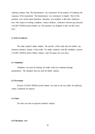 10
collecting primary data. The Questionnaire was constructed for the purpose of evaluating the
responses of the respondents. The Questionnaire was constructed in English. Most of the
questions were closed ended Questions. Questions were included to find their satisfaction
level with respect to working conditions, canteen facilities, connection between pay and pack
a FLAKT (INDIA) private limited etc. One question was designed to find out their stress
level.
6. Tools of analysis:
The study required simple analysis. The purview of this study does not include any
advanced statistical analysis of the results. So, simple statistical tools like tabulation, percent
a FLAKT (INDIA) private limited analysis, and Chi-square test were done.
6.1 Tabulation
Tabulation was used for entering all results of the test conducted through
questionnaire. The tabulated data was used for further analysis.
6.2 Percentage
Percent a FLAKT (INDIA) private limited was used in one-way tables for analyzing
criteria considered for analysis.
6.3 Chart
Pie chart was used to represent statistical analysis
6.4 Chi-Square test
 