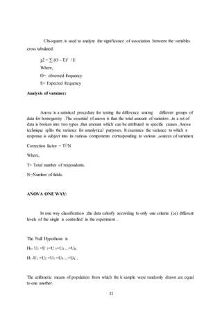 11
Chi-square is used to analyze the significance of association between the variables
cross tabulated.
χ2 = ∑ (O – E)2 / E
Where,
O= observed frequency
E= Expected frequency
Analysis of varaince:
Anova is a satistical procedure for testing the difference among different groups of
data for homogenity .The essential of anova is that the total amount of variation ,in a set of
data is broken into two types ,that amount which can be attributed to specific causes .Anova
technique splits the variance for ananlytical purposes. It examines the variance to which a
response is subject into its various components corresponding to various ,sources of variation.
Correction factor = T2/N
Where,
T= Total number of respondents.
N=Number of fields.
ANOVA ONE WAY:
In one way classification ,the data calssify according to only one criteria (i.e) different
levels of the single is controlled in the experiment .
The Null Hypothesis is
H0= U1 =U 2=U 3=U4....=UK.
H1=U1 =U2 =U3 =U4....=UK .
The arithmetic means of population from which the k sample were randomly drawn are equal
to one another.
 