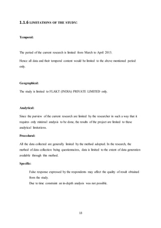 13
1.1.6 LIMITATIONS OF THE STUDY:
Temporal:
The period of the current research is limited from March to April 2013.
Hence all data and their temporal content would be limited to the above mentioned period
only.
Geographical:
The study is limited to FLAKT (INDIA) PRIVATE LIMITED only.
Analytical:
Since the purview of the current research are limited by the researcher in such a way that it
requires only minimal analysis to be done, the results of the project are limited to these
analytical limitations.
Procedural:
All the data collected are generally limited by the method adopted. In the research, the
method of data collection being questionnaires, data is limited to the extent of data generation
available through this method.
Specific:
False response expressed by the respondents may affect the quality of result obtained
from the study.
Due to time constraint an in-depth analysis was not possible.
 