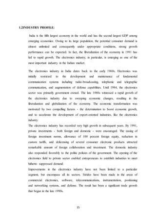 15
1.2INDUSTRY PROFILE:
India is the fifth largest economy in the world and has the second largest GDP among
emerging economies. Owing to its large population, the potential consumer demand is
almost unlimited and consequently under appropriate conditions, strong growth
performance can be expected. In fact, the liberalization of the economy in 1991 has
led to rapid growth. The electronics industry, in particular, is emerging as one of the
most important industry in the Indian market.
The electronics industry in India dates back to the early 1960s. Electronics was
initially restricted to the development and maintenance of fundamental
communication systems including radio-broadcasting, telephonic and telegraphic
communication, and augmentation of defense capabilities. Until 1984, the electronics
sector was primarily government owned. The late 1980s witnessed a rapid growth of
the electronics industry due to sweeping economic changes, resulting in the
liberalization and globalization of the economy. The economic transformation was
motivated by two compelling factors - the determination to boost economic growth,
and to accelerate the development of export-oriented industries, like the electronics
industry.
The electronics industry has recorded very high growth in subsequent years. By 1991,
private investments - both foreign and domestic - were encouraged. The easing of
foreign investment norms, allowance of 100 percent foreign equity, reduction in
custom tariffs, and delicensing of several consumer electronic products attracted
remarkable amount of foreign collaboration and investment. The domestic industry
also responded favorably to the politic policies of the government. The opening of the
electronics field to private sector enabled entrepreneurs to establish industries to meet
hitherto suppressed demand.
Improvements in the electronics industry have not been limited to a particular
segment, but encompass all its sectors. Strides have been made in the areas of
commercial electronics, software, telecommunications, instrumentation, positioning
and networking systems, and defense. The result has been a significant trade growth
that began in the late 1990s.
 