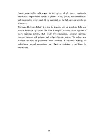 16
Despite commendable achievements in the sphere of electronics, considerable
infrastructural improvements remain a priority. Water, power, telecommunications,
and transportation sectors must still be augmented so that high economic growth can
be sustained.
The Indian Electronics Industry is a text for investors who are considering India as a
potential investment opportunity. The book is designed to cover various segments of
India's electronics industry, which include telecommunications, consumer electronics,
computer hardware and software, and medical electronic systems. The authors have
examined the roles of government, major companies in electronics including the
multinationals, research organizations, and educational institutions in establishing the
infrastructure.
 