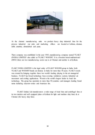 18
At the chennai manufacturing units we product heavy duty industrial fans for the
process industrial. our sales and marketing offices are located at kolkata, chennai,
delhi ,mumbai, ahmedabad and pune.
There company was established in the year 1983, manufacturing company named 'FLAKT
(INDIA) LIMITED' also called as "FLAKT WOODS". It is a Sweden based multinational
(MNC) there are two manufacturing sector one is at Chennai and another is at Kolkata.
FLAKT INDIA LIMITED is the legal entity of FLAKT WOODS group in India, both
'FLAKT and WOODS' brands are famous in India for more than 50 years. FLAKT woods
was created by bringing together these two world's leading playing in the air managerial
business. FLAKT has broad technology base covering ventilation system; Industrial air
movement and cooling applications. Woods is the world's largest leader in Axial fan
technology. The group has operation in more than 50 countries and managers leading brand
name including solyvent-ventee and American fan.
FLAKT (India) Ltd manufacturers a wide range of Axial fans and centrifugal fans at
its two modern and well equipped plans at Kolkata for light and medium duty fans) & at
Chennai (for heavy duty fans).
 