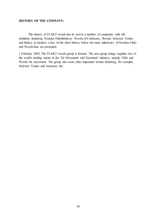 19
HISTORY OF THE COMPANY:
The history of FLAKT woods has its root in a number of companies with old
traditions including Svenska Flaktfabriken, Woods of Colchester, Bovent, Solyvent Ventec
and Bahco, to mention a few. In the short history below the main milestones of Svenska Flakt
and Woods fans are presented.
1 February 2002: The FLAKT woods group is formed. The new group brings together two of
the world's leading names in the 'Air Movement and Treatment' industry, namely Flakt and
Woods Air movement. The group also owns other important brands including, for example,
Solyvent Ventec and American fan.
 