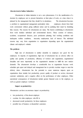 2
Absenteeism in Indian Industries:
Absenteeism in Indian industries is not a new phenomenon. It is the manifestation of a
decision by employees not to present themselves at their place of work, at a time when it is
planned by the management that they should be in attendance. The absenteeism becomes
a problem to organizational management particularly when employees absent from their
work environment without giving sufficient notice and by justifying their stand by furnishing
fake reasons. The reasons for absenteeism are many. The factors contributing to absenteeism
from work includes individual and environmental factors. These consists of sickness,
accidents, occupational diseases, poor production planning, bad working conditions and
inadequate welfare conditions, insecurity employment, lack of interest. The individual
reasons may vary from organization to organization depending upon the organizational
climate and employee's attitude.
The problem:
High rate of absenteeism is neither desirable to employers nor good for the
employees. In majority of organizations, high rate of absenteeism has an adverse effect on
quality and quantity of production, efficiency of workers and organization, organizational
discipline and more importantly on the organization's intention to fulfill the new market
demands. The absenteeism develops a considerable loss to organization because work
schedules gets upset and delayed and management has to provide overtime wages to meet the
delivery dates. Absenteeism has the potential to cause numerous impacts upon an
organization; these include lost productivity, poorer quality of product or service, decreased
customer satisfaction, and a negative effect on the performance of other employees. Other
operational consequences of absenteeism include greater financial costs to the employer, as
well as a greater employee workload.
Impact on productivity:
Absenteeism can have an enormous impact on productivity.
 lost productivity of the absent employee
 overtime for other employees who fill in
 decreased overall productivity for those employees
 possible loss of business or dissatisfied customers
 