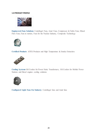 20
1.4 PRODUCT PROFILE
Engineered Fans Solutions Centrifugal Fans, Axial Fans, Compressor & Turbo Fans, Mixed
Flow Fans, Fans in motion, Fans for the Nuclear Industry, Composite Technology
Certified Products ATEX Products and High Temperature & Smoke Extraction
Cooling Systems Oil Coolers for Power Static Transformers, Oil Coolers for Mobile Power
Stations and Diesel engines cooling solutions
Configured Light Fans For Industry Centrifugal fans and Axial fans
 