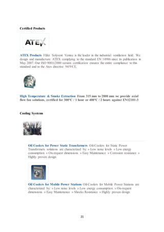 21
Certified Products
ATEX Products Fläkt Solyvent Ventec is the leader in the industrial ventilation field. We
design and manufacture ATEX complying to the standard EN 14986 since its publication in
May 2007. Our ISO 9001(2000 version certification ensures the entire compliance to this
standard and to the Atex directive 94/9/CE.
High Temperature & Smoke Extraction From 315 mm to 2800 mm we provide axial
flow fan solutions, certified for 300°C / 1 hour or 400°C / 2 hours against EN12101-3
Cooling Systems
Oil Coolers for Power Static Transformers Oil-Coolers for Static Power
Transformers solutions are characterized by: » Low noise levels » Low energy
consumption » On-request dimensions » Easy Maintenance » Corrosion resistance »
Highly proven design
Oil Coolers for Mobile Power Stations Oil-Coolers for Mobile Power Stations are
characterized by: » Low noise levels » Low energy consumption » On-request
dimensions » Easy Maintenance » Shocks Resistance » Highly proven design
 