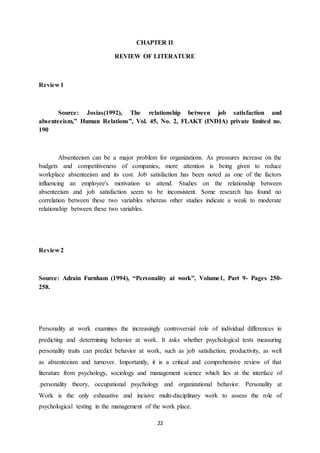 22
CHAPTER II
REVIEW OF LITERATURE
Review 1
Source: Josias(1992), The relationship between job satisfaction and
absenteeism,” Human Relations”, Vol. 45, No. 2, FLAKT (INDIA) private limited no.
190
Absenteeism can be a major problem for organizations. As pressures increase on the
budgets and competitiveness of companies, more attention is being given to reduce
workplace absenteeism and its cost. Job satisfaction has been noted as one of the factors
influencing an employee's motivation to attend. Studies on the relationship between
absenteeism and job satisfaction seem to be inconsistent. Some research has found no
correlation between these two variables whereas other studies indicate a weak to moderate
relationship between these two variables.
Review 2
Source: Adrain Furnham (1994), “Personality at work”, Volume1, Part 9- Pages 250-
258.
Personality at work examines the increasingly controversial role of individual differences in
predicting and determining behavior at work. It asks whether psychological tests measuring
personality traits can predict behavior at work, such as job satisfaction, productivity, as well
as absenteeism and turnover. Importantly, it is a critical and comprehensive review of that
literature from psychology, sociology and management science which lies at the interface of
.personality theory, occupational psychology and organizational behavior. Personality at
Work is the only exhaustive and incisive multi-disciplinary work to assess the role of
psychological testing in the management of the work place.
 