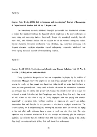 23
Review 3
Source: Peter Bycio (2006), Job performance and absenteeism,” Journal of Leadership
& Organizational Studies, Vol. 13, No. 2, Pages 42-60
The relationship between individual employee performance and absenteeism revealed
a modest but significant tendency for frequently absent employees to be poor performers on
many rating and non-rating indices. Importantly though, the associated credibility intervals
were wide, and statistical artifacts did not account for all the variance among the studies.
Several alternative theoretical mechanisms were identified, e.g., supervisor annoyance with
frequent absences, employee disposition toward delinquency, progressive withdrawal, and
stress coping, that could account for the remaining variation.
Review 4
Source: David (2004), Motivation and absenteeism, Human Relations Vol. 13, No. 1,
FLAKT (INDIA) private limitedno.33-46
Every organization, irrespective of size and composition, is plagued by the problem of
absenteeism. Managers know that employees are not always genuinely sick when they fail to
turn up for work, yet they cannot stop them from calling in sick or saying that they have to
attend to some personal work. There could be hordes of reasons for absenteeism. Sometimes
an employee may not simply turn up for work because his morale is low or he is just not
motivated to work. It is observed that if employees were happy doing their work, they would
be less inclined to take even a day off. Many employers think that paying their workers
handsomely or providing better working conditions or improving job security can reduce
absenteeism. But such benefits do not guarantee a reduction in employee absenteeism. The
solution actually lies in understanding and meeting the emotional needs of workers and trying
to find out what really motivates them to come to work and give their best. The most
important step to counter absenteeism is for the manager to constantly give the employees
feedback and motivate them to perform better. But most are woefully lacking in this ability,
they simply are not comfortable telling their staff about their performance.
 