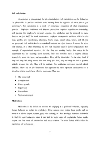 4
Job satisfaction:
Absenteeism is characterized by job dissatisfaction. Job satisfaction can be defined as
“a pleasurable or positive emotional state resulting from the appraisal of one’s job or job
experience”. Job satisfaction is a result of employees’ perception of what organizations
provide. Employee satisfaction will increase production, improve organizational functioning,
and develop the employee’s personal potential. Job satisfaction can be achieved by many
factors- the job itself, the work environment, employee demographic variables, which include
(age, gender, job classification, education, hourly wage, annual salary, tenure, and full-time
vs. part-time). Job satisfaction is an emotional response to a job situation. It cannot be seen,
only inferred. It is often determined by how well outcomes meet or exceed expectations. For
example, if organizational members feel that they are working harder than others in the
department but are receiving fewer rewards, they will probably have a negative attitude
toward the work, the boss, and co-workers. They will be dissatisfied. On the other hand, if
they feel they are being treated well and being paid well, they are likely to have a positive
attitude towards the job. They will be satisfied. Job satisfaction represents several related
attitudes. There are six job dimensions that represent the most important characteristics of a
job about which people have effective responses. They are:
 The work itself
 Compensation
 Career growth
 Supervision
 Co-workers
 Work environment
Motivation:
Motivation is the reason or reasons for engaging in a particular behavior, especially
human behavior as studied in psychology. These reasons may include basic needs such as
food or a desired object, hobbies, goal, state of being, or deal .Having a motivated workforce
is vital for most businesses, since it can lead to higher rates of productivity, better quality
output, and low rates of absenteeism and labor turnover. The main factors which affect the
motivation of workers are
 