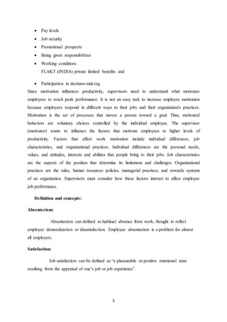 5
 Pay levels
 Job security
 Promotional prospects
 Being given responsibilities
 Working conditions
FLAKT (INDIA) private limited benefits and
 Participation in decision-making.
Since motivation influences productivity, supervisors need to understand what motivates
employees to reach peak performance. It is not an easy task to increase employee motivation
because employees respond in different ways to their jobs and their organization's practices.
Motivation is the set of processes that moves a person toward a goal. Thus, motivated
behaviors are voluntary choices controlled by the individual employee. The supervisor
(motivator) wants to influence the factors that motivate employees to higher levels of
productivity. Factors that affect work motivation include individual differences, job
characteristics, and organizational practices. Individual differences are the personal needs,
values, and attitudes, interests and abilities that people bring to their jobs. Job characteristics
are the aspects of the position that determine its limitations and challenges. Organizational
practices are the rules, human resources policies, managerial practices, and rewards systems
of an organization. Supervisors must consider how these factors interact to affect employee
job performance.
Definition and concepts:
Absenteeism:
Absenteeism can defined as habitual absence from work, thought to reflect
employee demoralization or dissatisfaction. Employee absenteeism is a problem for almost
all employers.
Satisfaction:
Job satisfaction can be defined as “a pleasurable or positive emotional state
resulting from the appraisal of one’s job or job experience”.
 