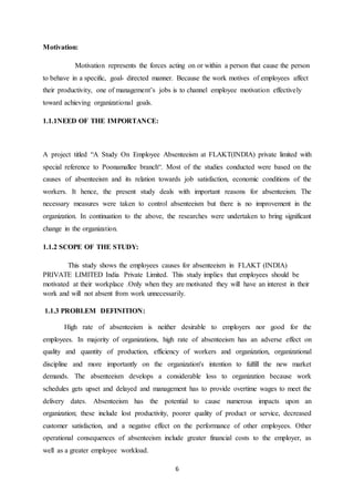 6
Motivation:
Motivation represents the forces acting on or within a person that cause the person
to behave in a specific, goal- directed manner. Because the work motives of employees affect
their productivity, one of management’s jobs is to channel employee motivation effectively
toward achieving organizational goals.
1.1.1NEED OF THE IMPORTANCE:
A project titled “A Study On Employee Absenteeism at FLAKT(INDIA) private limited with
special reference to Poonamallee branch“. Most of the studies conducted were based on the
causes of absenteeism and its relation towards job satisfaction, economic conditions of the
workers. It hence, the present study deals with important reasons for absenteeism. The
necessary measures were taken to control absenteeism but there is no improvement in the
organization. In continuation to the above, the researches were undertaken to bring significant
change in the organization.
1.1.2 SCOPE OF THE STUDY:
This study shows the employees causes for absenteeism in FLAKT (INDIA)
PRIVATE LIMITED India Private Limited. This study implies that employees should be
motivated at their workplace .Only when they are motivated they will have an interest in their
work and will not absent from work unnecessarily.
1.1.3 PROBLEM DEFINITION:
High rate of absenteeism is neither desirable to employers nor good for the
employees. In majority of organizations, high rate of absenteeism has an adverse effect on
quality and quantity of production, efficiency of workers and organization, organizational
discipline and more importantly on the organization's intention to fulfill the new market
demands. The absenteeism develops a considerable loss to organization because work
schedules gets upset and delayed and management has to provide overtime wages to meet the
delivery dates. Absenteeism has the potential to cause numerous impacts upon an
organization; these include lost productivity, poorer quality of product or service, decreased
customer satisfaction, and a negative effect on the performance of other employees. Other
operational consequences of absenteeism include greater financial costs to the employer, as
well as a greater employee workload.
 
