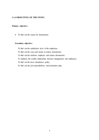 7
1.1.4 OBJECTIVES OF THE STUDY:
Primary objective:
 To find out the causes for absenteeism.
Secondary objective:
To find out the satisfaction level of the employees.
To find out the ways and means to reduce absenteeism.
To find out the motivate employee and reduce absenteeism
To maintain the cordial relationship between management and employees.
To find out the leave attendances policy.
To find out the job responsibilities and production plan.
 