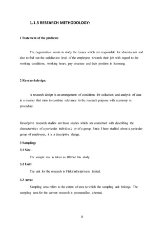 8
1.1.5 RESEARCH METHODOLOGY:
1 Statement of the problem:
The organization wants to study the causes which are responsible for absenteeism and
also to find out the satisfaction level of the employees towards their job with regard to the
working conditions, working hours, pay structure and their position in Samsung.
2 Researchdesign:
A research design is an arrangement of conditions for collection and analysis of data
in a manner that aims to combine relevance to the research purpose with economy in
procedure.
Descriptive research studies are those studies which are concerned with describing the
characteristics of a particular individual, or of a group. Since I have studied about a particular
group of employees, it is a descriptive design.
3 Sampling:
3.1 Size:
The sample size is taken as 100 for this study.
3.2 Unit:
The unit for the research is Flakt(india)private limited.
3.3 Area:
Sampling area refers to the extent of area to which the sampling unit belongs. The
sampling area for the current research is poonamallee, chennai.
 