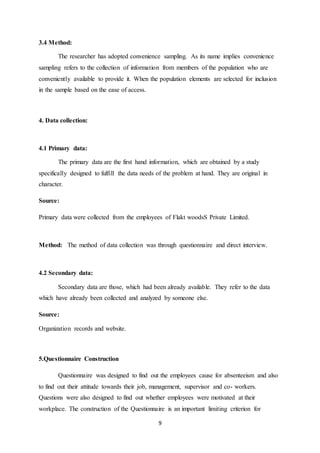 9
3.4 Method:
The researcher has adopted convenience sampling. As its name implies convenience
sampling refers to the collection of information from members of the population who are
conveniently available to provide it. When the population elements are selected for inclusion
in the sample based on the ease of access.
4. Data collection:
4.1 Primary data:
The primary data are the first hand information, which are obtained by a study
specifically designed to fulfill the data needs of the problem at hand. They are original in
character.
Source:
Primary data were collected from the employees of Flakt woodsS Private Limited.
Method: The method of data collection was through questionnaire and direct interview.
4.2 Secondary data:
Secondary data are those, which had been already available. They refer to the data
which have already been collected and analyzed by someone else.
Source:
Organization records and website.
5.Questionnaire Construction
Questionnaire was designed to find out the employees cause for absenteeism and also
to find out their attitude towards their job, management, supervisor and co- workers.
Questions were also designed to find out whether employees were motivated at their
workplace. The construction of the Questionnaire is an important limiting criterion for
 