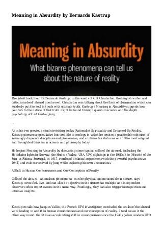 Meaning in Absurdity by Bernardo Kastrup
The latest book from Dr Bernardo Kastrup, in the words of G K Chesterton, the English writer and
critic, is indeed 'absurd good news'. Chesterton was talking about the flash of illumination which can
suddenly put the soul in touch with ultimate truth. Kastrup's Meaning in Absurdity suggests how
pointers to the nature of that truth might be found through quantum science and the depth
psychology of Carl Gustav Jung.
...
As in his two previous mind-stretching books, Rationalist Spirituality and Dreamed-Up Reality,
Kastrup pursues a speculative but credible cosmology in which he creates a practicable cohesion of
seemingly disparate disciplines and phenomena, and confirms his status as one of the most original
and far-sighted thinkers in science and philosophy today.
He begins Meaning in Absurdity by discussing some typical 'calls of the absurd', including the
Hessdalen lights in Norway, the Hudson Valley, USA, UFO sightings in the 1980s, the 'Miracle of the
Sun' at Fatima, Portugal, in 1917, results of a clinical experiment with the powerful psychoactive
DMT, and visions received by Jung while exploring his own unconscious.
A Shift in Human Consciousness and Our Conception of Reality
Calls of the absurd - anomalous phenomena - can be physical and measurable in nature, says
Kastrup, even if elusive, and can also be objective in the sense that multiple and independent
observers often report events in the same way. Puzzlingly, they can also trigger introspection and
intuitive insights.
Kastrup recalls how Jacques Vallée, the French UFO investigator, concluded that calls of the absurd
were leading to a shift in human consciousness and our conception of reality. I tend to see it the
other way round: that it is an accelerating shift in consciousness since the 1940s (when modern UFO
 