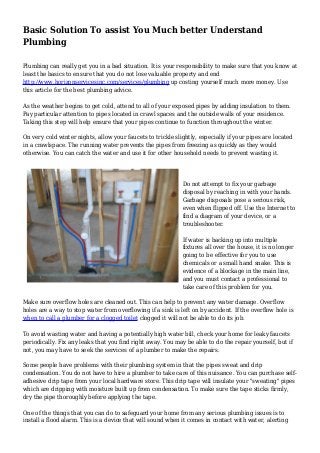 Basic Solution To assist You Much better Understand
Plumbing
Plumbing can really get you in a bad situation. It is your responsibility to make sure that you know at
least the basics to ensure that you do not lose valuable property and end
http://www.horizonservicesinc.com/services/plumbing up costing yourself much more money. Use
this article for the best plumbing advice.
As the weather begins to get cold, attend to all of your exposed pipes by adding insulation to them.
Pay particular attention to pipes located in crawl spaces and the outside walls of your residence.
Taking this step will help ensure that your pipes continue to function throughout the winter.
On very cold winter nights, allow your faucets to trickle slightly, especially if your pipes are located
in a crawlspace. The running water prevents the pipes from freezing as quickly as they would
otherwise. You can catch the water and use it for other household needs to prevent wasting it.
Do not attempt to fix your garbage
disposal by reaching in with your hands.
Garbage disposals pose a serious risk,
even when flipped off. Use the Internet to
find a diagram of your device, or a
troubleshooter.
If water is backing up into multiple
fixtures all over the house, it is no longer
going to be effective for you to use
chemicals or a small hand snake. This is
evidence of a blockage in the main line,
and you must contact a professional to
take care of this problem for you.
Make sure overflow holes are cleaned out. This can help to prevent any water damage. Overflow
holes are a way to stop water from overflowing if a sink is left on by accident. If the overflow hole is
when to call a plumber for a clogged toilet clogged it will not be able to do its job.
To avoid wasting water and having a potentially high water bill, check your home for leaky faucets
periodically. Fix any leaks that you find right away. You may be able to do the repair yourself, but if
not, you may have to seek the services of a plumber to make the repairs.
Some people have problems with their plumbing system in that the pipes sweat and drip
condensation. You do not have to hire a plumber to take care of this nuisance. You can purchase self-
adhesive drip tape from your local hardware store. This drip tape will insulate your "sweating" pipes
which are dripping with moisture built up from condensation. To make sure the tape sticks firmly,
dry the pipe thoroughly before applying the tape.
One of the things that you can do to safeguard your home from any serious plumbing issues is to
install a flood alarm. This is a device that will sound when it comes in contact with water, alerting
 