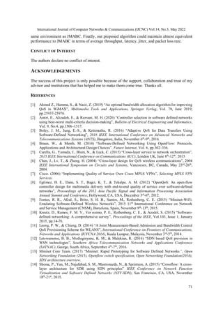 International Journal of Computer Networks & Communications (IJCNC) Vol.14, No.3, May 2022
71
same environment as JMABC. Finally, our proposed algorithm could maintain almost equivalent
performance to JMABC in terms of average throughput, latency, jitter, and packet loss rate.
CONFLICT OF INTEREST
The authors declare no conflict of interest.
ACKNOWLEDGEMENTS
The success of this project is only possible because of the support, collaboration and trust of my
advisor and institutions that has helped me to make them come true. Thanks all.
REFERENCES
[1] Ahmed Z., Hamma, S., & Nasir, Z. (2019) “An optimal bandwidth allocation algorithm for improving
QoS in WiMAX”, Multimedia Tools and Applications, Springer Verlag, Vol. 78, June 2019,
pp.25937-25976.
[2] Amiri, E., Alizadeh, E., & Rezvani, M. H. (2020) “Controller selection in software defined networks
using best-worst multi-criteria decision-making”, Bulletin of Electrical Engineering and Informatics,
Vol. 9, No.4, pp.1506–1517.
[3] Boley, J. M., Jung, E.-S., & Kettimuthu, R. (2016) “Adaptive QoS for Data Transfers Using
Software-Defined Networking”, 2016 IEEE International Conference on Advanced Networks and
Telecommunications Systems (ANTS), Bangalore, India, November 6th
-9th
, 2016
[4] Braun, W., & Menth, M. (2014) “Software-Defined Networking Using OpenFlow: Protocols,
Applications and Architectural Design Choices”. Future Internet, Vol. 6, pp.302–336.
[5] Carella, G., Yamada, J., Blum, N., & Luck, C. (2015) “Cross-layer service to network orchestration”,
2015 IEEE International Conference on Communications (ICC), London UK, June 8th
-12th
, 2015
[6] Chen, J., Lv, T., & Zheng, H. (2004) “Cross-layer design for QoS wireless communications”, 2004
IEEE International Symposium on Circuits and Systems, Vancouver, BC, Canada, May 23rd
-26th
,
2004.
[7] Cisco. (2006) “Implementing Quality of Service Over Cisco MPLS VPNs”, Selecting MPLS VPN
Services.
[8] Egilmez, H. E., Dane, S. T., Bagci, K. T., & Tekalpe, A. M. (2012) “OpenQoS: An open-flow
controller design for multimedia delivery with end-to-end quality of service over software-defined
networks”, Proceedings of the 2012 Asia Pacific Signal and Information Processing Association
Annual Summit and Conference, Hollywood, CA, USA, December 3rd
-6th
, 2012.
[9] Fontes, R. R., Afzal, S., Brito, S. H. B., Santos, M., Rothenberg, C. E. (2015) “Mininet-WiFi:
Emulating Software-Defined Wireless Networks”, 2015 11th
International Conference on Network
and Service Management (CNSM), Barcelona, Spain, November 9th
-13th
, 2015.
[10] Kreutz, D., Ramos, F. M. V., Ver ́ıssimo, P. E., Rothenberg, C. E., & Azodol, S. (2015) “Software-
defined networking: A comprehensive survey”, Proceedings of the IEEE, Vol.103, Issue 1, January
2015, pp.14-76.
[11] Leong, P. W., & Chieng, D. (2014) “A Joint Measurement-Based Admission and Bandwidth Control
QoS Provisioning Scheme for WLANS”, International Conference on Frontiers of Communications,
Networks and Applications (ICFCNA 2014), Kuala Lumpur, Malaysia, November 3rd
-5th
, 2014.
[12] Letswamotse, B. B., Modieginyane, K. M., & Malekian, R. (2016) “SDN based QoS provision in
WSN technologies”, Southern Africa Telecommunication Networks and Applications Conference
(SATNAC), George, South Africa, September 4th
-7th
, 2016.
[13] Mininet Core Team. (2017) “Mininet: Rapid Prototyping for Software Defined Networks”, Open
Networking Foundation (2015), Openflow switch specification, Open Networking Foundation(2016),
SDN architecture overview.
[14] Shome, P., Yan, M., Najafabad, S. M., Mastronarde, N., & Sprintson, A. (2015) “Crossflow: A cross-
layer architecture for SDR using SDN principles” IEEE Conference on Network Function
Virtualization and Software Defined Networks (NFV-SDN), San Francisco, CA, USA, November
18th
-21st
, 2015.
 